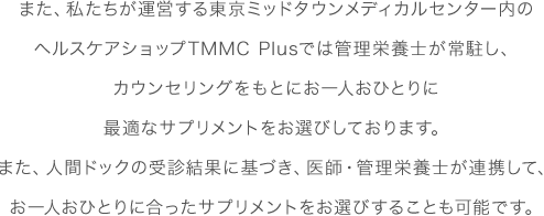 また、私たちが運営する東京ミッドタウンメディカルセンター内のヘルスケアショップTMMC Plusでは管理栄養士が常駐し、カウンセリングをもとにお一人おひとりに最適なサプリメントをお選びしております。また、人間ドックの受診結果に基づき、医師・管理栄養士が連携して、お一人おひとりに合ったサプリメントをお選びすることも可能です。