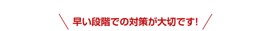 早い段階での対策が大切です!