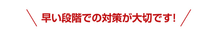 早い段階での対策が大切です!