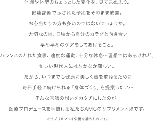 体調や体型のちょっとした変化を、見て見ぬふり。健康診断で示された予兆をそのまま放置。お心当たりの方も多いのではないでしょうか。大切なのは、日頃から自分のカラダと向き合い早め早めのケアをしてあげること。バランスのとれた食事、適度な運動、十分な休息...理想ではあるけれど、忙しい現代人にはなかなか難しい。だから、いつまでも健康に美しく歳を重ねるために毎日手軽に続けられる「身体づくり」を提案したい...そんな医師の想いをカタチにしたのが、医療プロデュースを手掛ける私たちAMCのサプリメント※です。※サプリメントは栄養を補うものです。