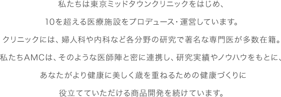 私たちは東京ミッドタウンクリニックをはじめ、10を超える医療施設をプロデュース・運営しています。クリニックには、婦人科や内科など各分野の研究で著名な専門医が多数在籍。私たちAMCは、そのような医師陣と密に連携し、研究実績やノウハウをもとに、あなたがより健康に美しく歳を重ねるための健康づくりに役立てていただける商品開発を続けています。