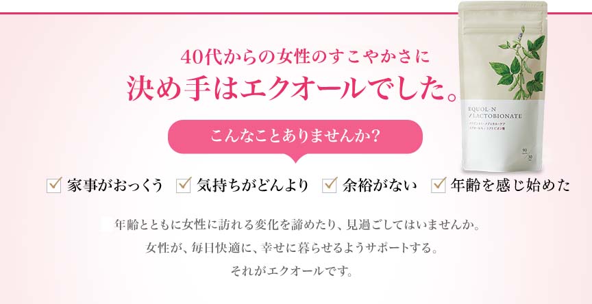 40代からの体と心の変化に。決め手はエクオールでした。 こんなことありませんか？家事がおっくう 気持ちがどんより 余裕がない ドキドキする...年齢とともに体と心に訪れる変化を諦めたり、見過ごしてはいませんか。女性が、毎日快適に、幸せに暮らせるようサポートする。それがエクオールです。