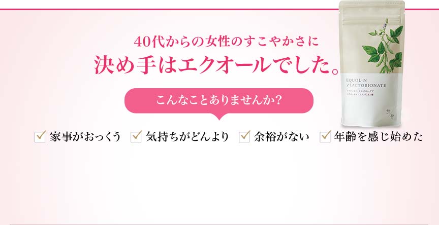 40代からの体と心の変化に。決め手はエクオールでした。 こんなことありませんか？家事がおっくう 気持ちがどんより 余裕がない ドキドキする...