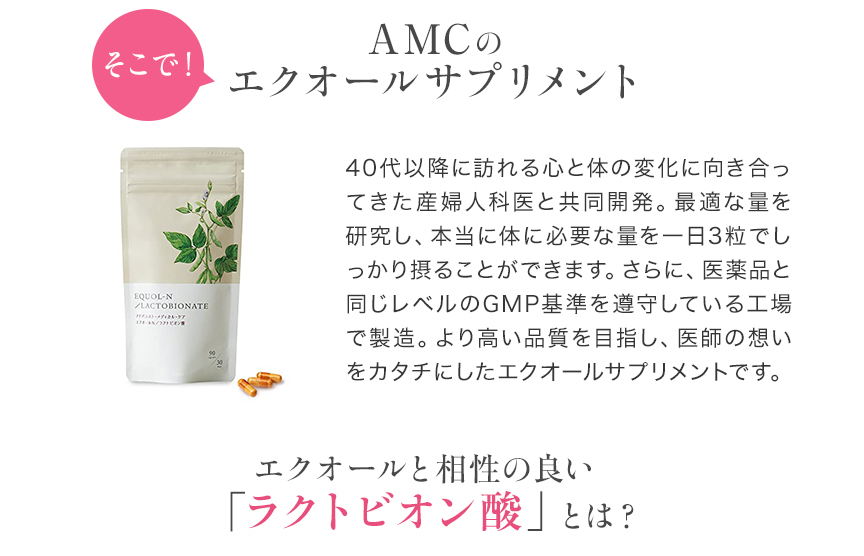 そこで！ついに登場。AMCのエクオールサプリメント 40代以降に訪れる心と体の変化に向き合ってきた産婦人科医と共同開発。最適な量を研究し、本当に体に必要な量を一日3粒でしっかり摂ることができます。さらに、医薬品と同じレベルのGMP基準を遵守している工場で製造。より高い品質を目指し、医師の想いをカタチにしたエクオールサプリメントです。エクオールをつくる・与える！Wの力 日本初「ラクトビオン酸」を同時に配合 アドバンスト・メディカル・ケアのエクオールN／ラクトビオン酸にはエクオールの産生菌を元気にしてくれる ラクトビオン酸を日本で初めて配合しました。