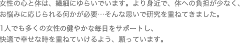 女性の心と体は、繊細にゆらいでいます。より身近で、体への負担が少なく、お悩みに応じられる何かが必要...そんな思いで研究を重ねてきました。1人でも多くの女性があきらめかけていた様々なお悩みから解放され、快適で幸せな時を重ねていけるよう、願っています。
