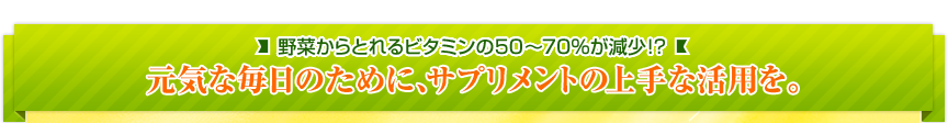 野菜からとれるビタミンの50～70%が減少!? 元気な毎日のために、サプリメントの上手な活用を。