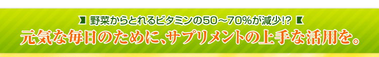 野菜からとれるビタミンの50～70%が減少!? 元気な毎日のために、サプリメントの上手な活用を。