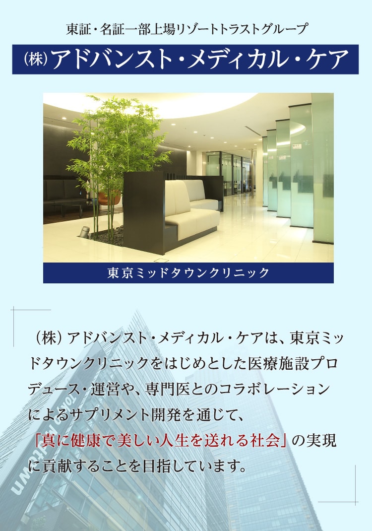 ㈱アドバンスト・メディカル・ケアは、東京ミッドタウンクリニックをはじめとした医療施設プロデュース・運営や、専門医とのコラボレーションによるサプリメント開発と通じて、「真に健康で美しい人生を送れる社会」の実現に貢献することを目指しています。