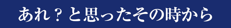 あれ？と思ったその時から
