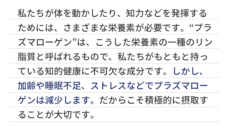 私たちが学習や記憶などの知力を発揮するためには、さまざまな栄養素が必要です。“プラズマローゲン”は、こうした栄養素の一種のリン脂質と呼ばれるもので、私たちがもともと持っている知的健康に不可欠な成分です。しかし、加齢や睡眠不足、ストレスなどでプラズマローゲンは減少します。その結果、認知低下の原因物質が溜まり、物忘れやうっかりが増えると言われています。