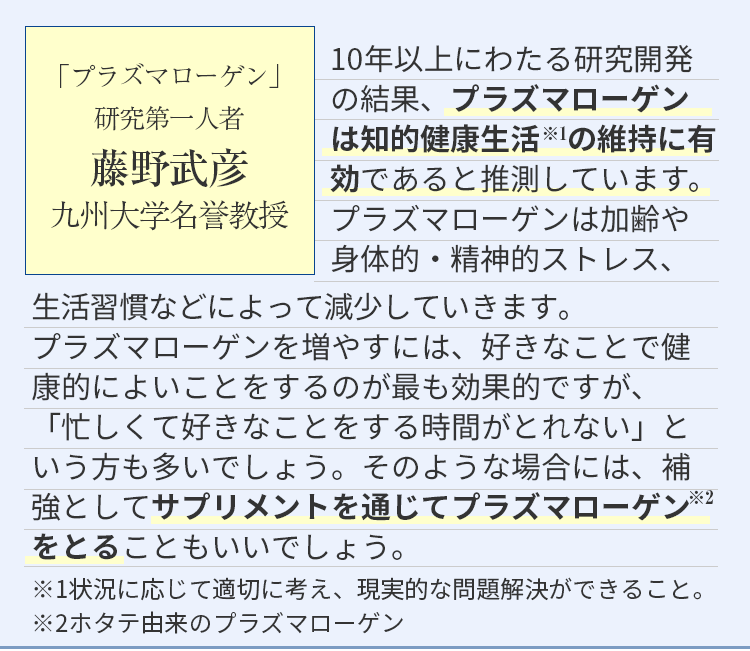 10年以上にわたる研究開発の結果、物忘れ・認知の低下は、プラズマローゲンの減少状態であると推測しています。プラズマローゲンは加齢や身体的・精神的ストレス、トレス、生活習慣などによって長い時間をかけて減少していきます。プラズマローゲンを増やすには、好きなことで健康的によいことをするのが最も効果的ですが、「忙しくて好きなことをする時間がとれない」「疲れやストレスが溜まりがち」という方も多いでしょう。そのような場合には、補強としてサプリメントを通じてプラズマローゲンをとることもいいでしょう。
